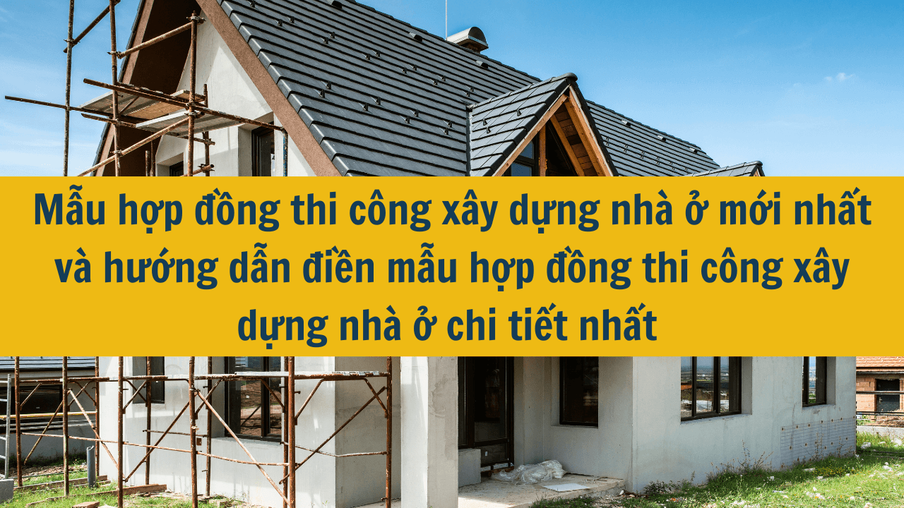 Mẫu hợp đồng thi công xây dựng nhà ở mới nhất và hướng dẫn điền mẫu hợp đồng thi công xây dựng nhà ở chi tiết nhất năm 2025