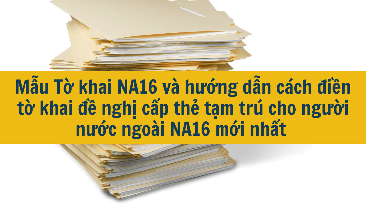 Mẫu Tờ khai NA16 và hướng dẫn cách điền tờ khai đề nghị cấp thẻ tạm trú cho người nước ngoài NA16 mới nhất 