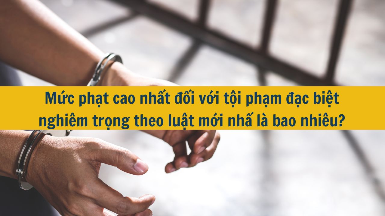 Mức phạt cao nhất đối với tội phạm đặc biệt nghi&ecirc;m trọng theo luật mới nhất 2025 l&agrave; bao nhi&ecirc;u?
