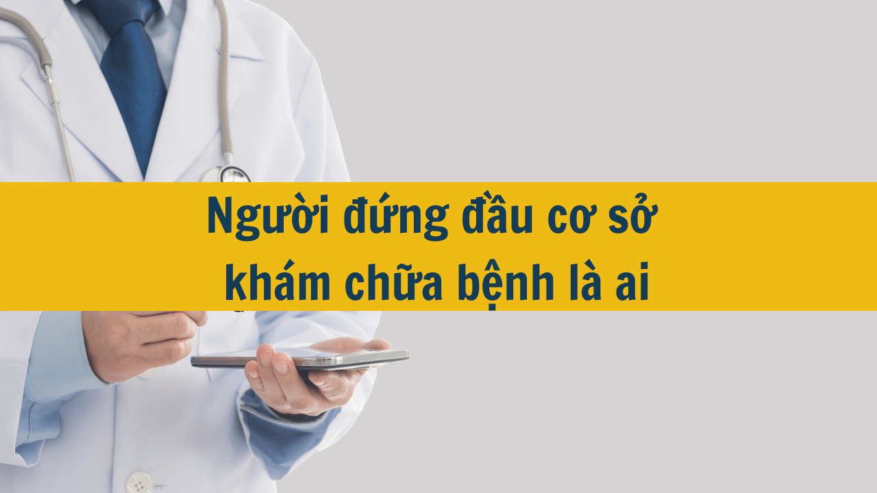 Người đứng đầu cơ sở khám chữa bệnh là ai?