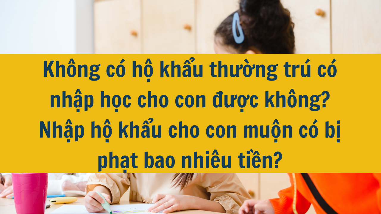 Không có hộ khẩu thường trú có nhập học cho con được không? Nhập hộ khẩu cho con muộn có bị phạt bao nhiêu tiền?