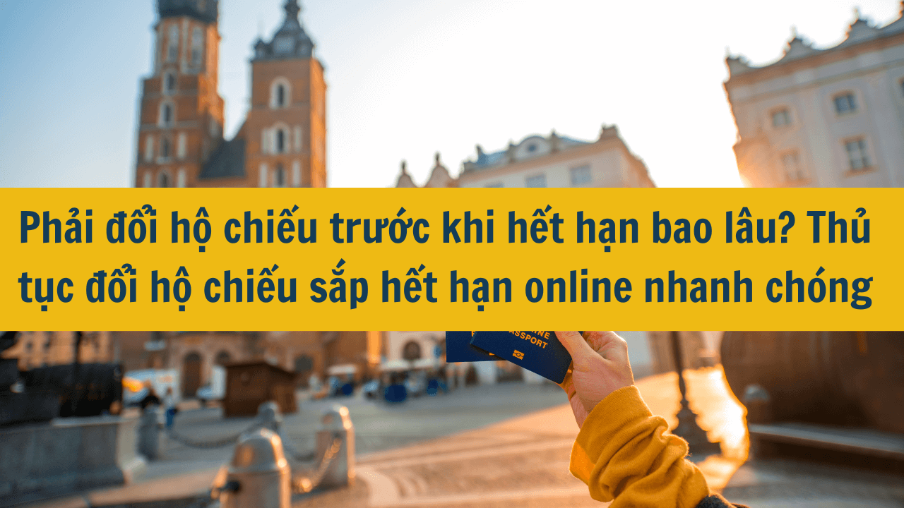 Phải đổi hộ chiếu trước khi hết hạn bao lâu? Thủ tục đổi hộ chiếu sắp hết hạn online nhanh chóng