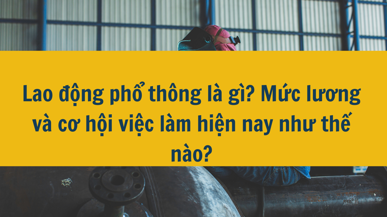 Lao động phổ thông là gì? Mức lương và cơ hội việc làm hiện nay như thế nào?