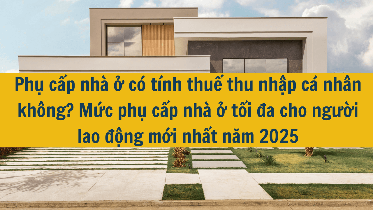 Phụ cấp nhà ở có tính thuế thu nhập cá nhân không? Mức phụ cấp nhà ở tối đa cho người lao động mới nhất năm 2025