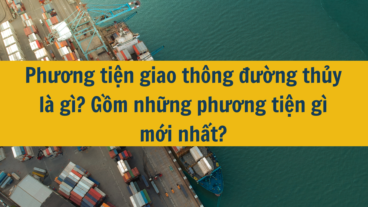 Phương tiện giao thông đường thủy là gì? Gồm những phương tiện gì mới nhất 2025?