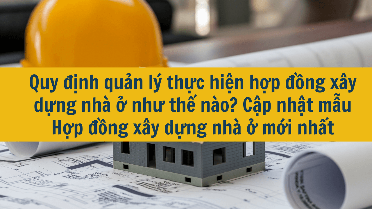 Quy định quản lý thực hiện hợp đồng xây dựng nhà ở như thế nào? Cập nhật mẫu Hợp đồng xây dựng nhà ở mới nhất