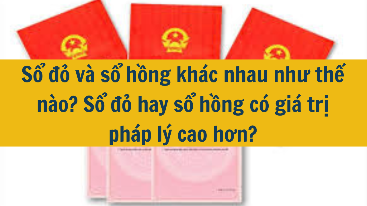 Sổ đỏ và sổ hồng khác nhau như thế nào? Sổ đỏ hay sổ hồng có giá trị pháp lý cao hơn?