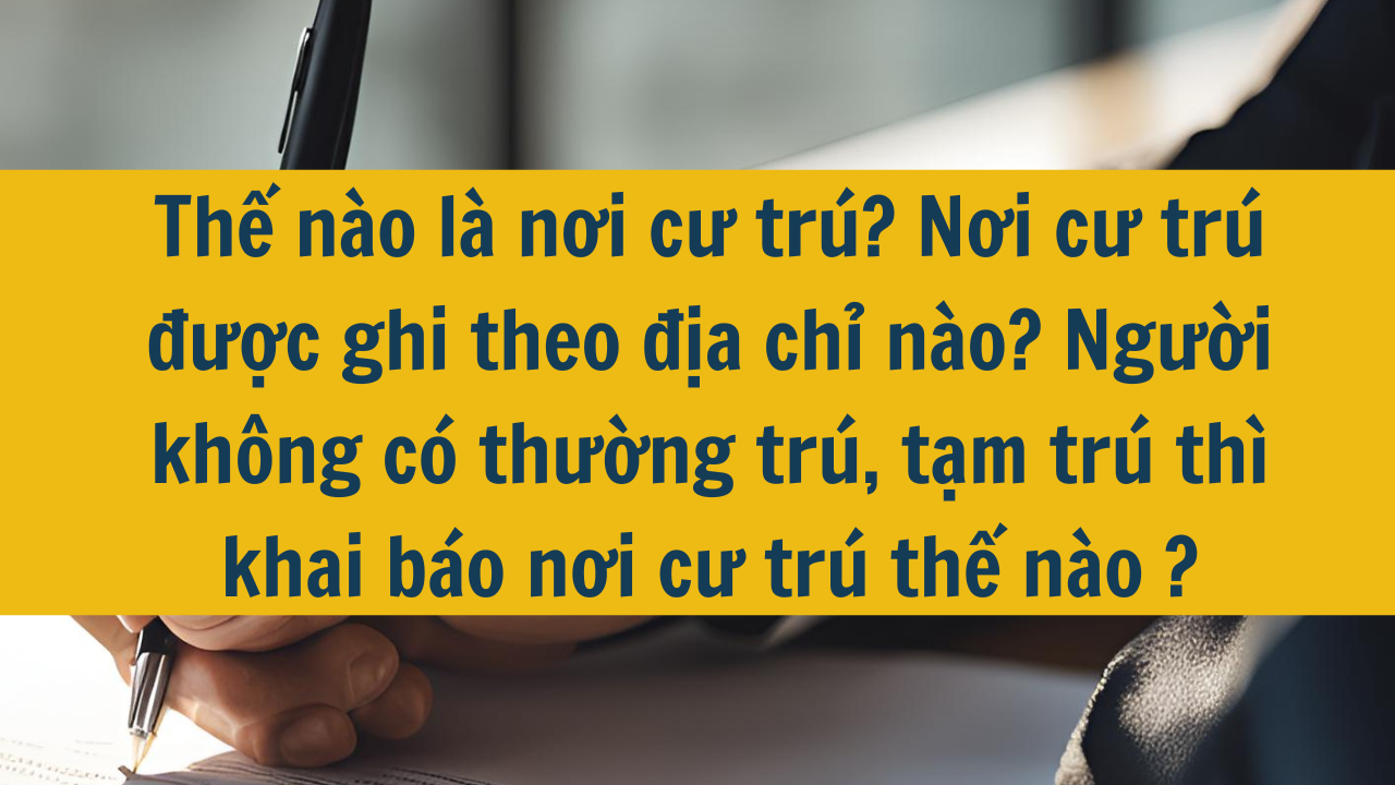 Thế nào là nơi cư trú? Nơi cư trú được ghi theo địa chỉ nào? Người không có thường trú, tạm trú thì khai báo nơi cư trú thế nào năm 2025?