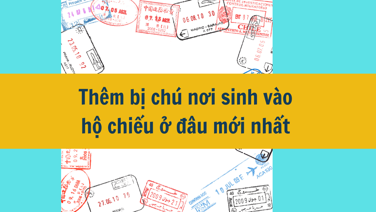 Thêm bị chú nơi sinh vào hộ chiếu ở đâu mới nhất