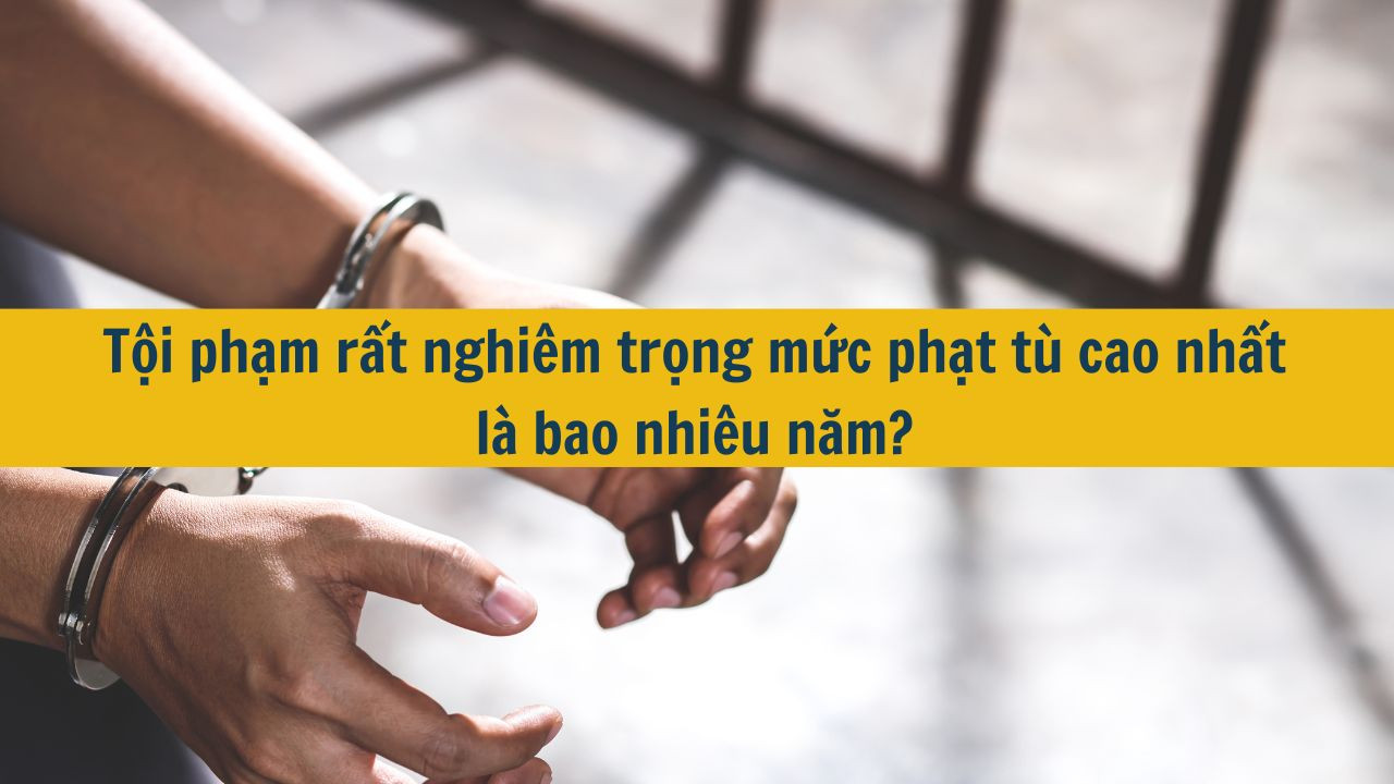 Tội phạm rất nghi&ecirc;m trọng mức phạt t&ugrave; cao nhất l&agrave; bao nhi&ecirc;u năm?