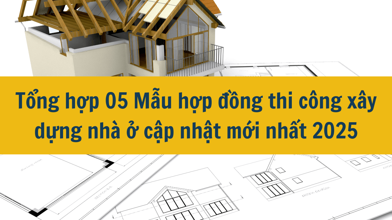 Tổng hợp 05 Mẫu hợp đồng thi công xây dựng nhà ở cập nhật mới nhất 2025