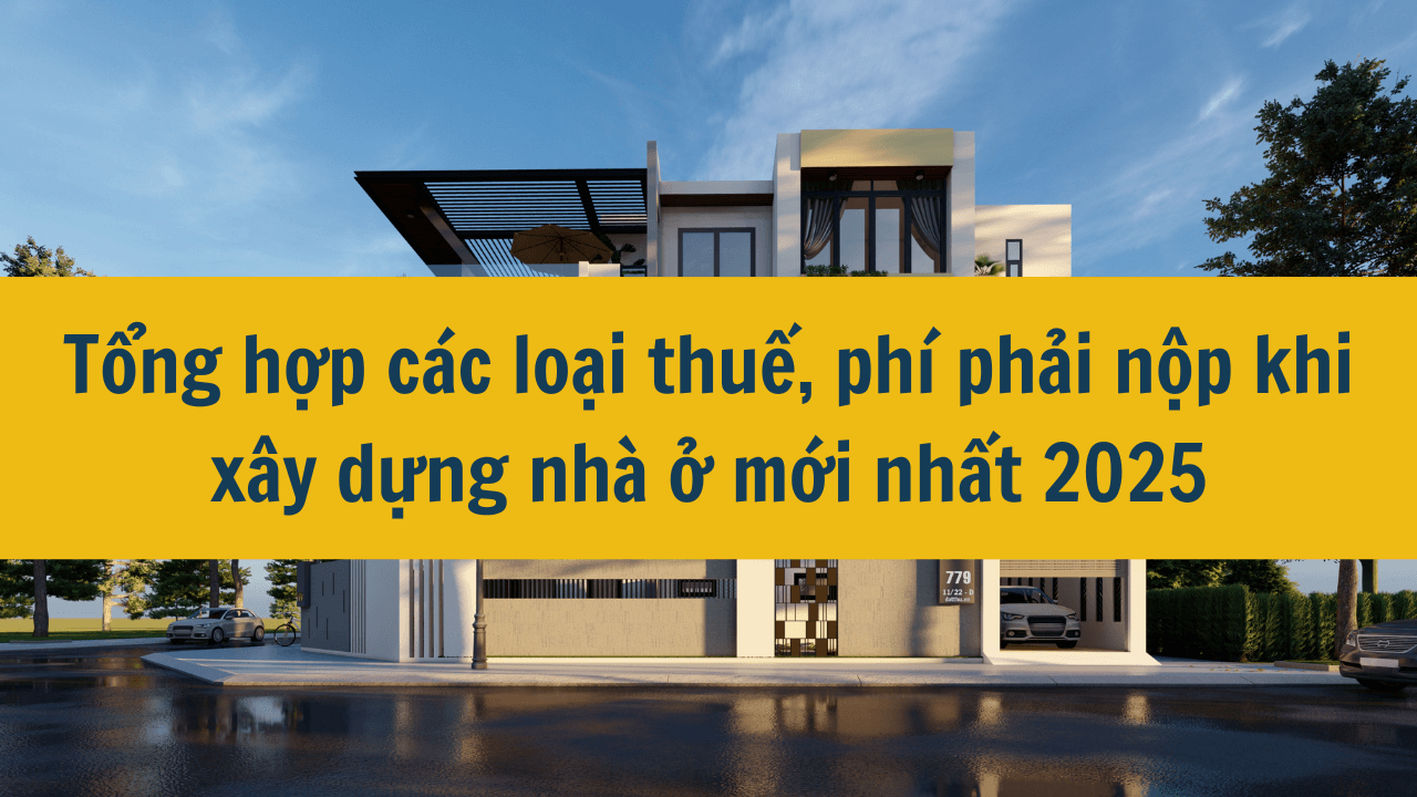 Tổng hợp các loại thuế, phí phải nộp khi xây dựng nhà ở mới nhất 2025