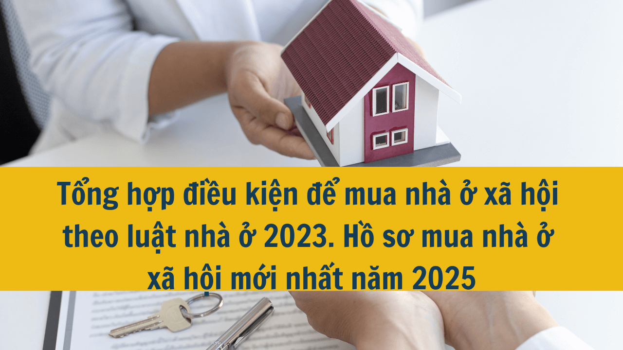 Tổng hợp điều kiện để mua nhà ở xã hội theo luật nhà ở 2023. Hồ sơ mua nhà ở xã hội mới nhất năm 2025