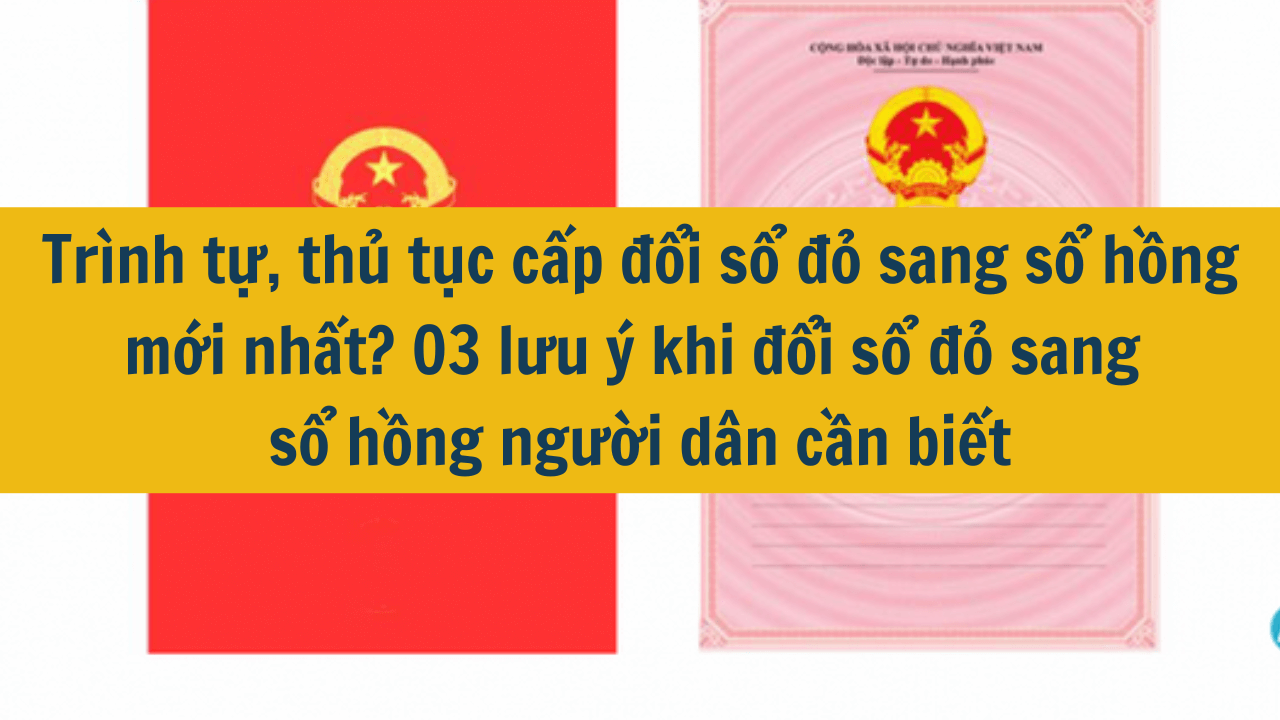 Trình tự, thủ tục cấp đổi sổ đỏ sang sổ hồng mới nhất? 03 lưu ý khi đổi sổ đỏ sang sổ hồng người dân cần biết