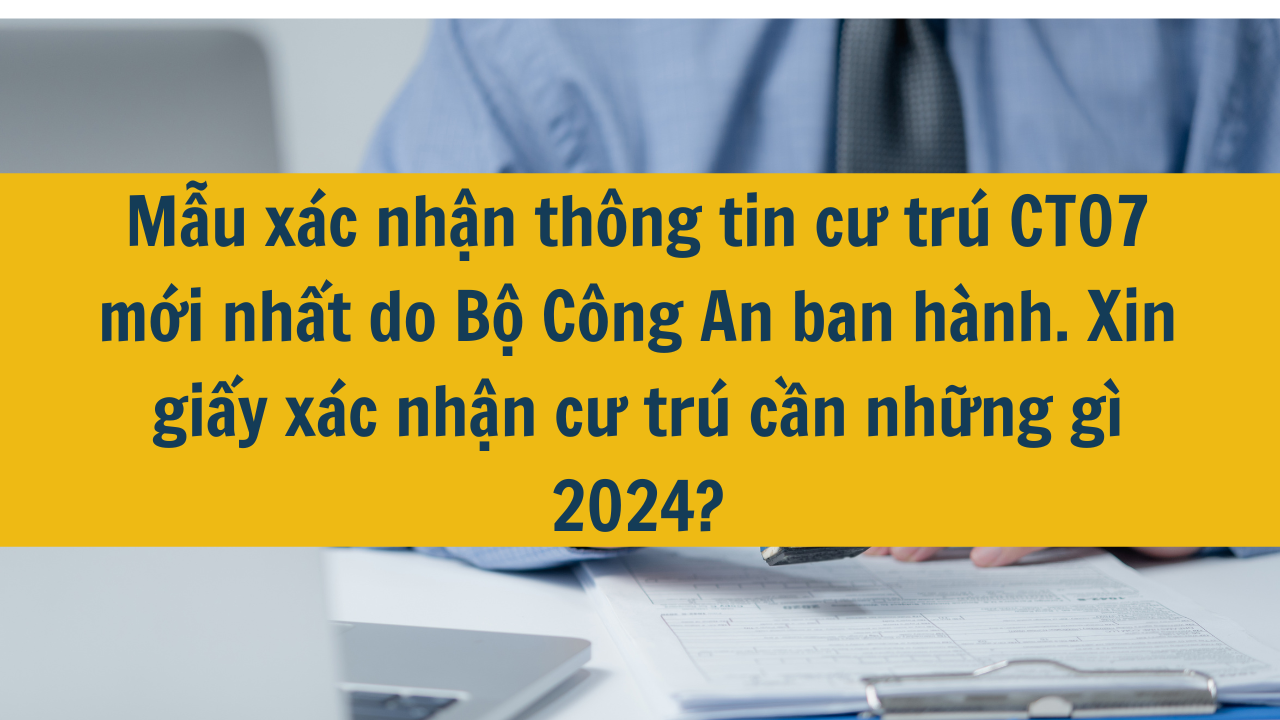 Mẫu xác nhận thông tin cư trú CT07 mới nhất do Bộ Công An ban hành. Xin giấy xác nhận cư trú cần những gì 2024?