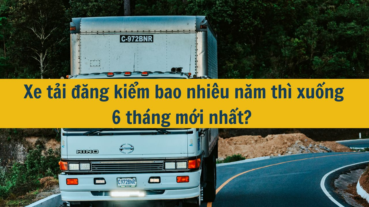 Xe tải đăng kiểm bao nhiêu năm thì xuống 6 tháng mới nhất 2025?