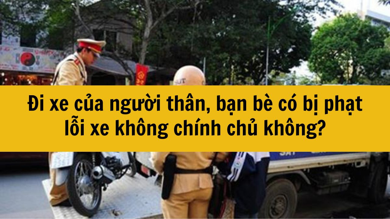 Đi xe của người th&acirc;n, bạn b&egrave; c&oacute; bị phạt lỗi xe kh&ocirc;ng ch&iacute;nh chủ kh&ocirc;ng?