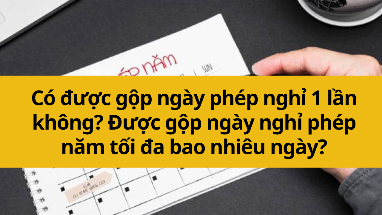 Có được gộp ngày phép nghỉ 1 lần không? Được gộp ngày nghỉ phép năm tối đa bao nhiêu ngày?