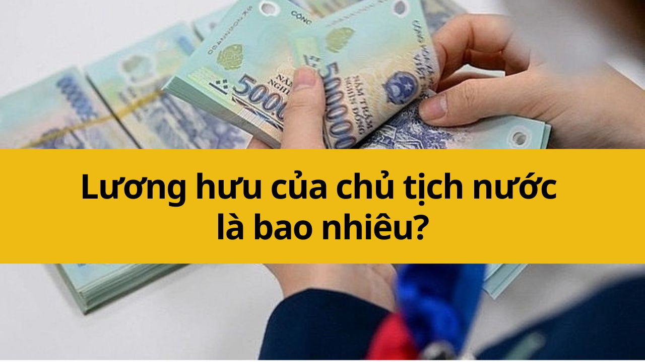 Lương hưu của chủ tịch nước là bao nhiêu?