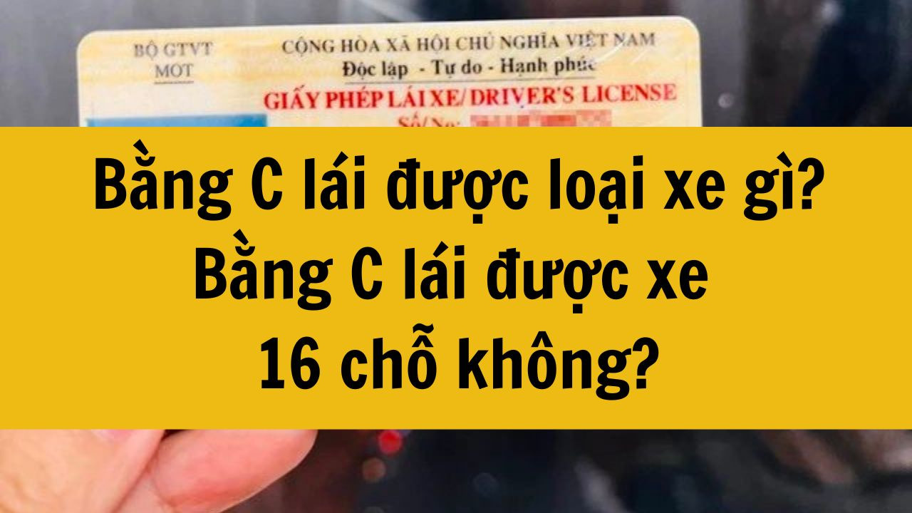 Từ năm 2025, bằng C l&aacute;i được loại xe g&igrave;? Bằng C l&aacute;i được xe 16 chỗ kh&ocirc;ng?