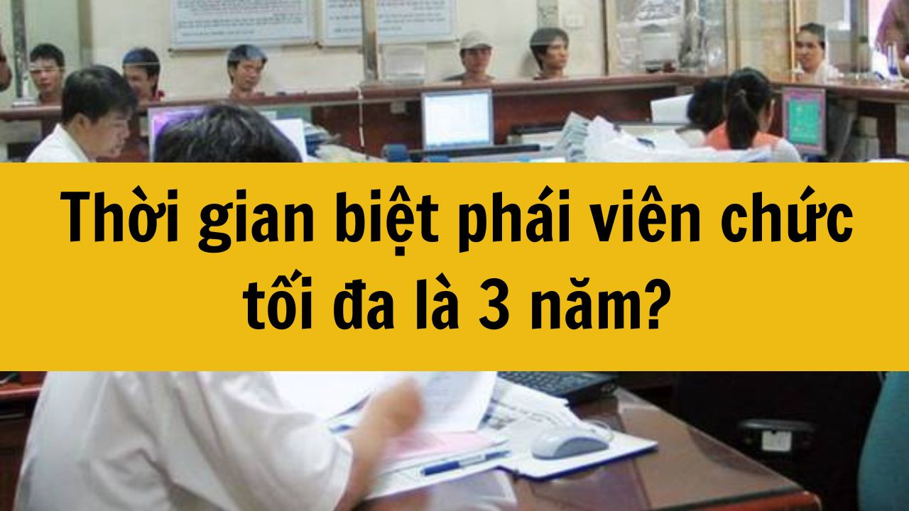 Thời gian biệt ph&aacute;i vi&ecirc;n chức tối đa l&agrave; 3 năm mới nhất 2025?