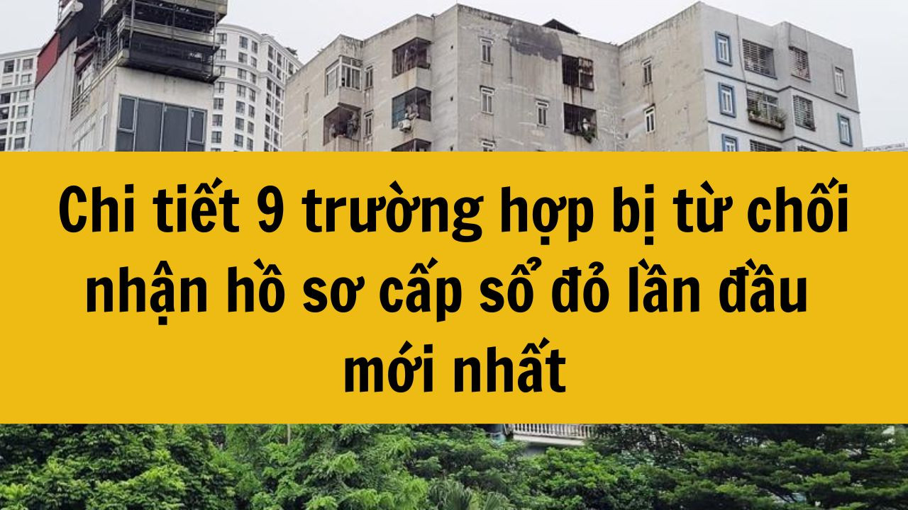 Chi tiết 9 trường hợp bị từ chối nhận hồ sơ cấp sổ đỏ lần đầu mới nhất 2025