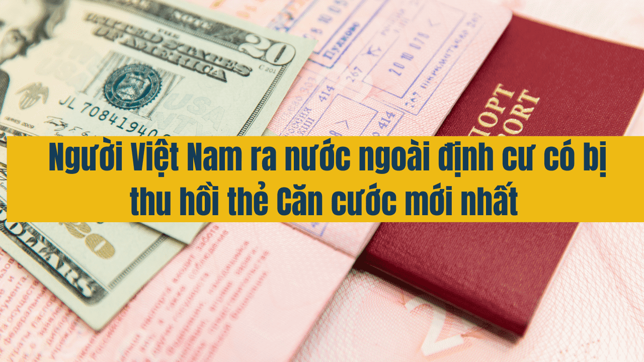 Người Việt Nam ra nước ngoài định cư có bị thu hồi thẻ Căn cước mới nhất năm 2025?