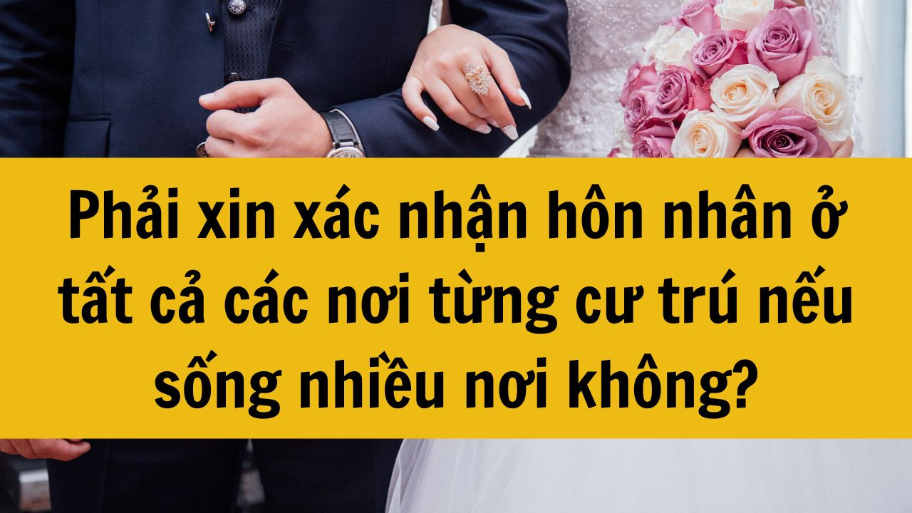 Phải xin x&aacute;c nhận h&ocirc;n nh&acirc;n ở tất cả c&aacute;c nơi từng cư tr&uacute; nếu sống nhiều nơi kh&ocirc;ng?
