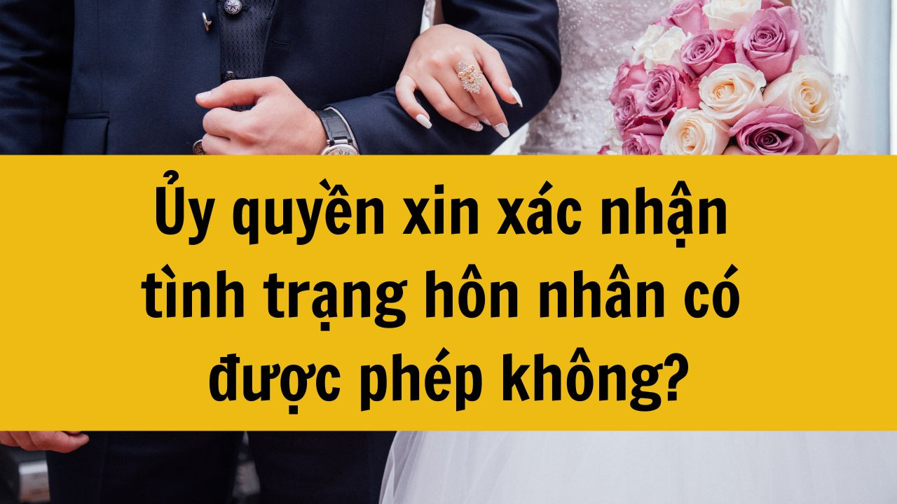 Ủy quyền xin x&aacute;c nhận t&igrave;nh trạng h&ocirc;n nh&acirc;n c&oacute; được ph&eacute;p kh&ocirc;ng?