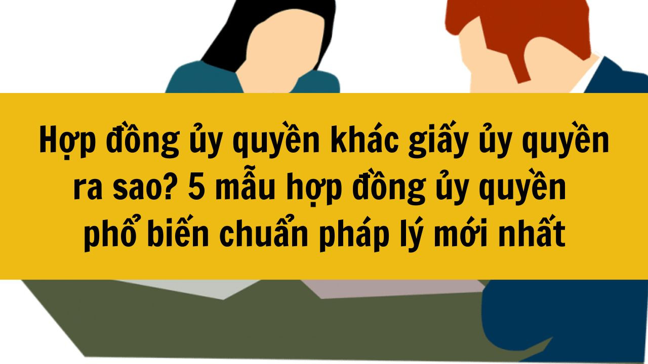 Hợp đồng ủy quyền kh&aacute;c giấy ủy quyền ra sao? 5 mẫu hợp đồng ủy quyền phổ biến chuẩn ph&aacute;p l&yacute; mới nhất 2025
