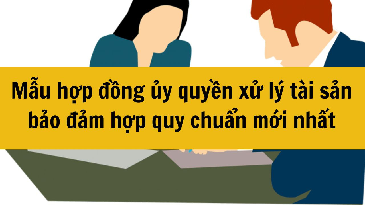 Mẫu hợp đồng ủy quyền xử l&yacute; t&agrave;i sản bảo đảm hợp quy chuẩn mới nhất 2025