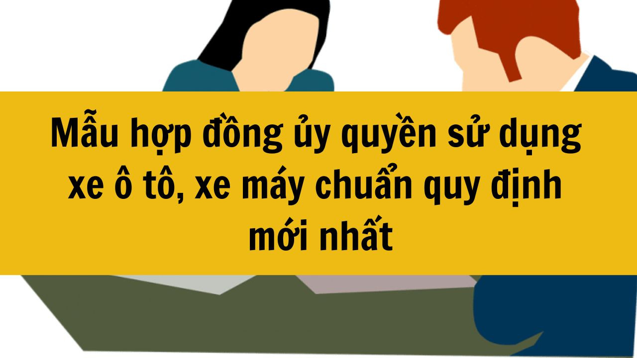 Mẫu hợp đồng ủy quyền sử dụng xe &ocirc; t&ocirc;, xe m&aacute;y chuẩn quy định mới nhất 2025
