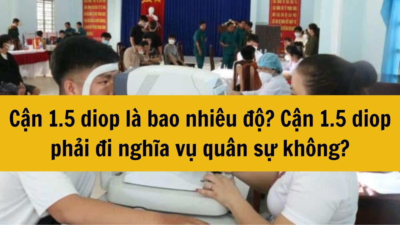 Cận 1.5 diop là bao nhiêu độ? Cận 1.5 diop phải đi nghĩa vụ quân sự không?