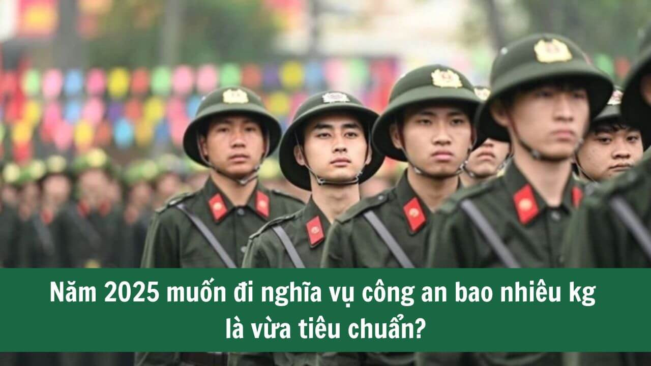 Năm 2025 muốn đi nghĩa vụ công an bao nhiêu kg là vừa tiêu chuẩn?