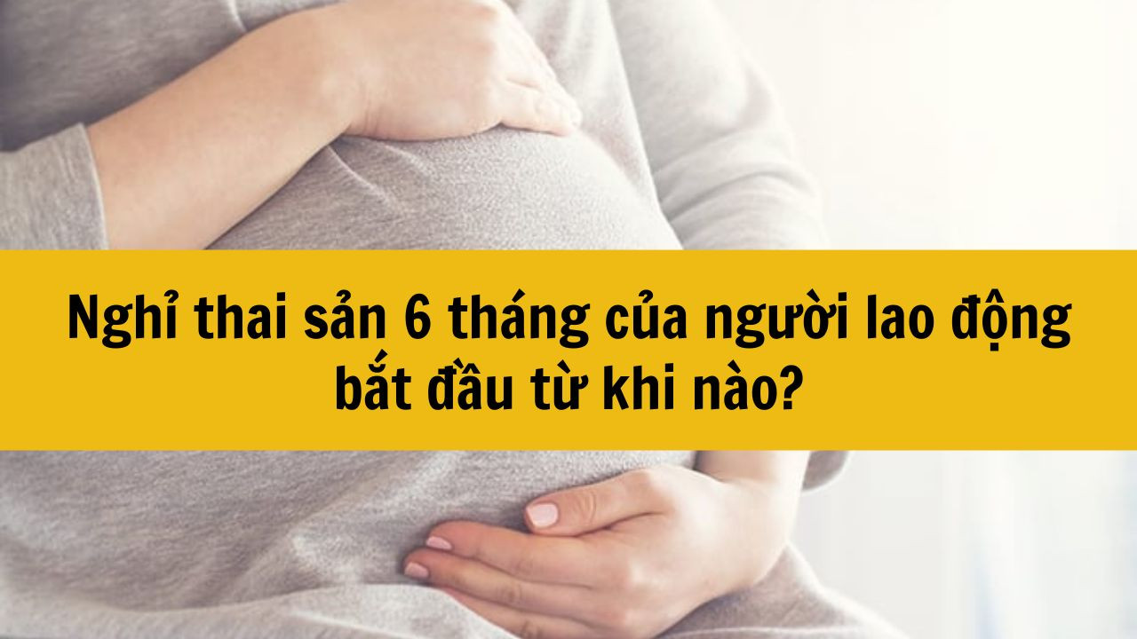 Nghỉ thai sản 6 tháng của người lao động bắt đầu từ khi nào?