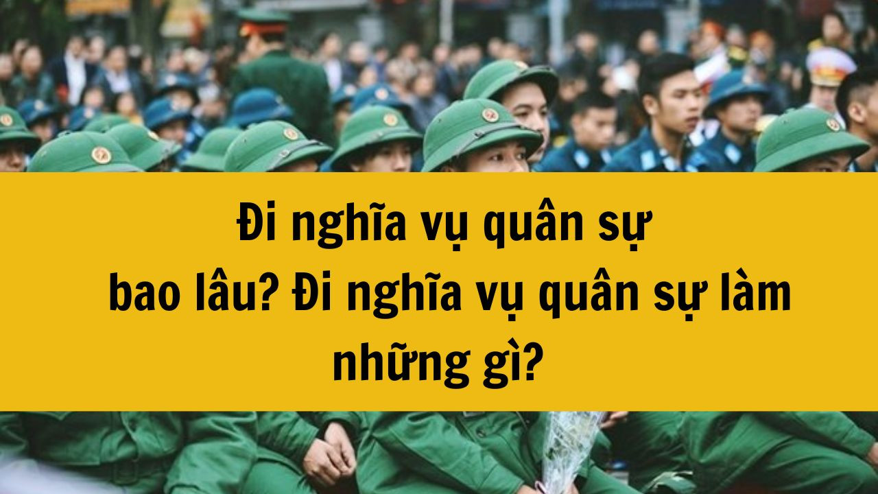 Đi nghĩa vụ quân sự năm 2025 bao lâu? Đi nghĩa vụ quân sự làm những gì?