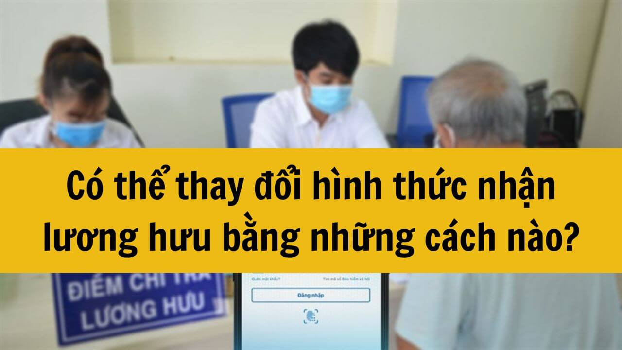 Năm 2024 có thể thay đổi hình thức nhận lương hưu bằng những cách nào?