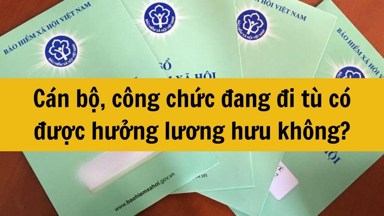 Cán bộ, công chức đang đi tù có được hưởng lương hưu không?