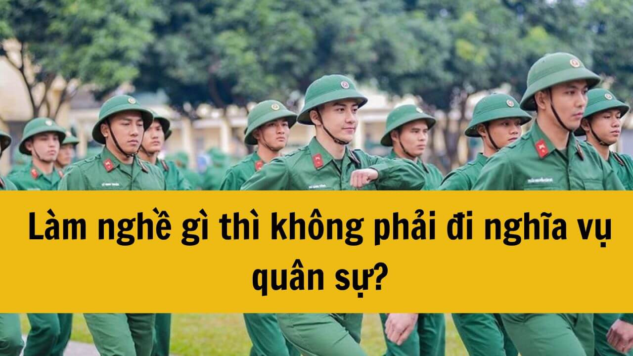 Năm 2025 làm nghề gì thì không phải đi nghĩa vụ quân sự?