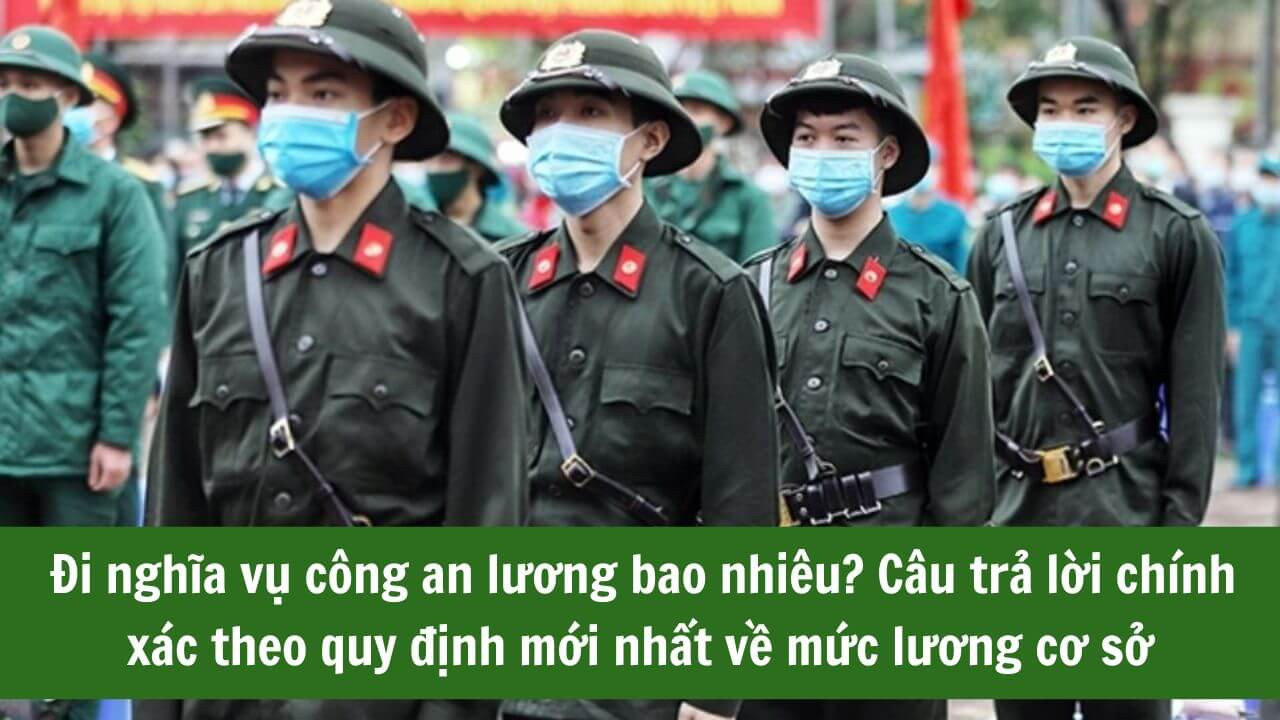 Đi nghĩa vụ công an lương bao nhiêu? Câu trả lời chính xác theo quy định mới nhất về mức lương cơ sở