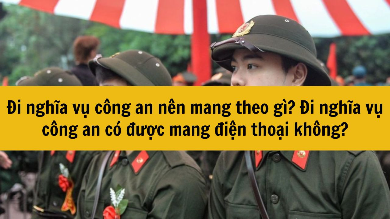 Đi nghĩa vụ công an nên mang theo gì? Đi nghĩa vụ công an có được mang điện thoại không