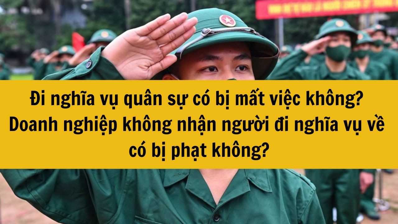 Đi nghĩa vụ quân sự có bị mất việc làm hay không ? Doanh nghiệp không nhận người đi nghĩa vụ quân sự về thì có bị phạt không?