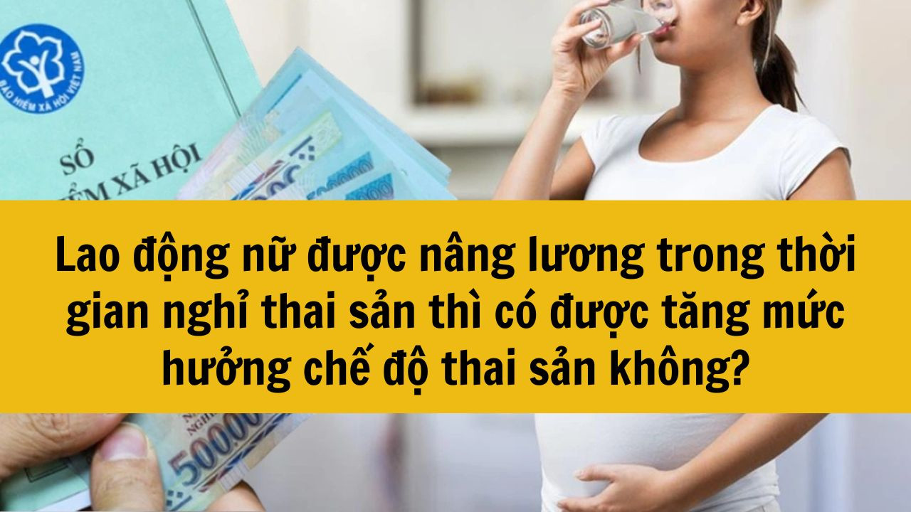 Lao động nữ được nâng lương trong thời gian nghỉ thai sản thì có được tăng mức hưởng chế độ thai sản không?