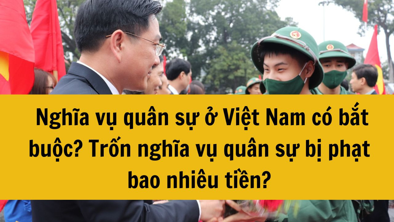 Nghĩa vụ quân sự ở Việt Nam có bắt buộc? Trốn nghĩa vụ quân sự bị phạt bao nhiêu tiền?