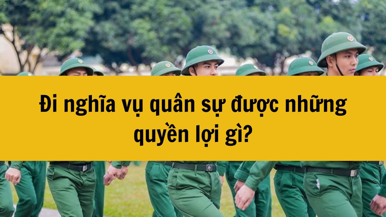 Năm 2025 đi nghĩa vụ quân sự được những quyền lợi gì?