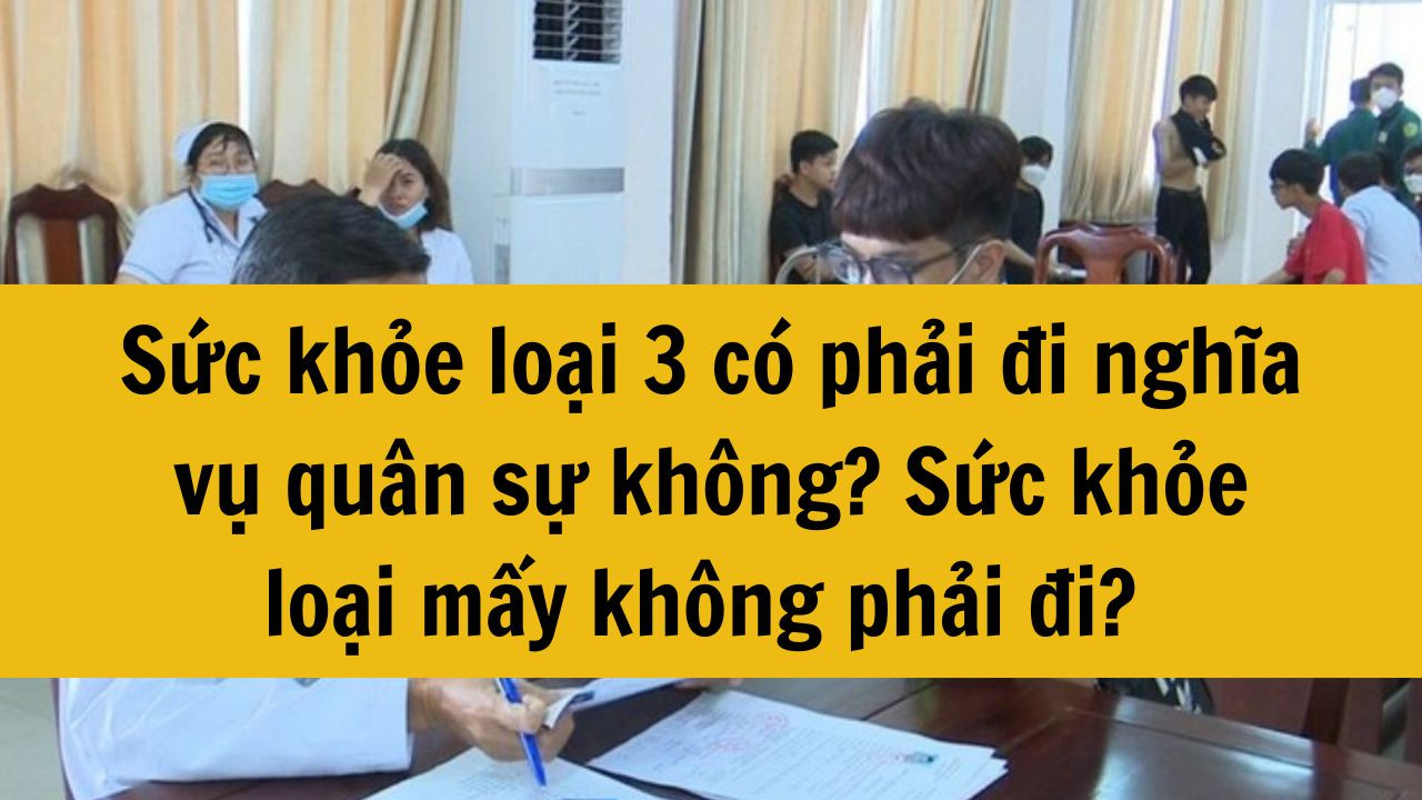 2025 sức khỏe loại 3 có phải đi nghĩa vụ quân sự không? Sức khỏe loại mấy không phải đi nghĩa vụ quân sự? 