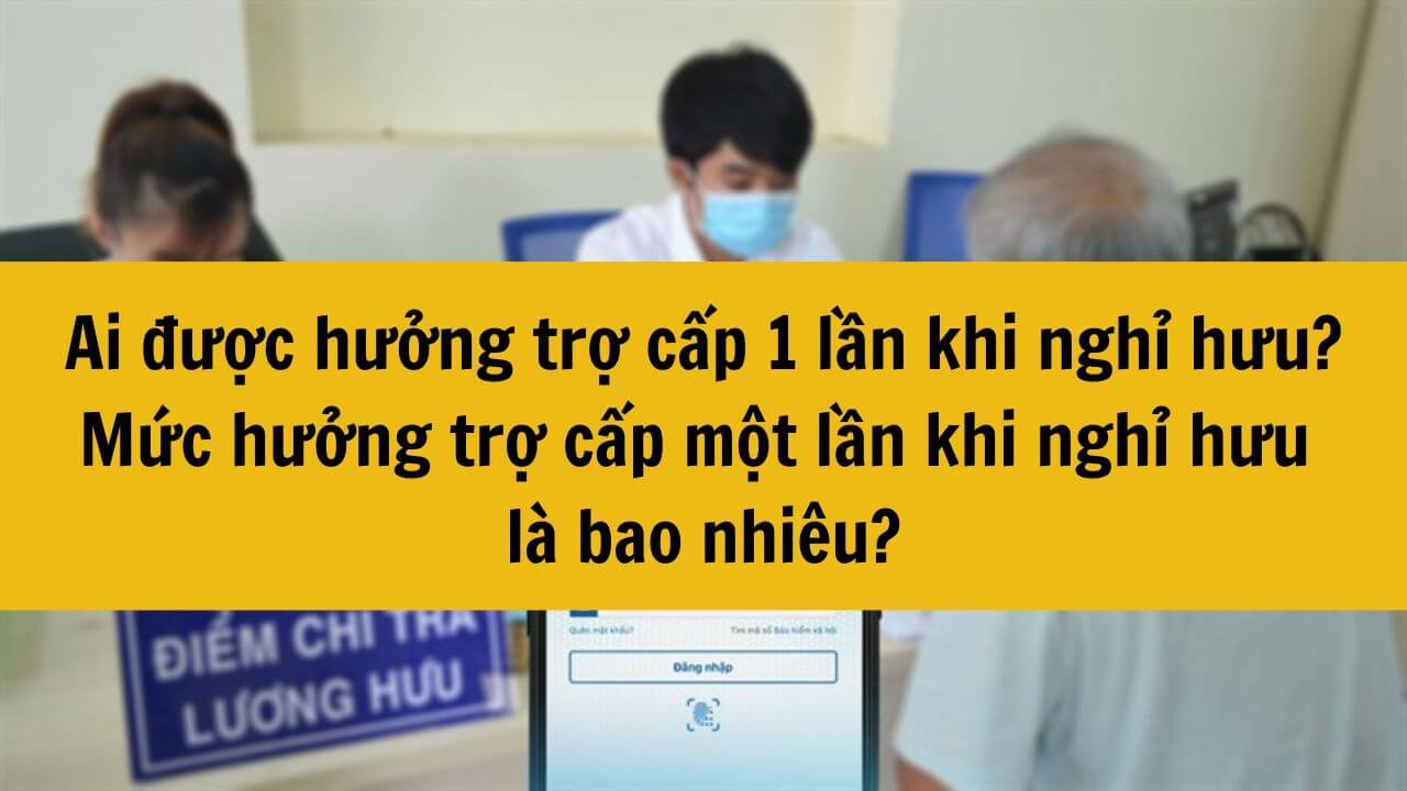 Ai được hưởng trợ cấp 1 lần khi nghỉ hưu? Năm 2025 mức hưởng trợ cấp một lần khi nghỉ hưu là bao nhiêu?