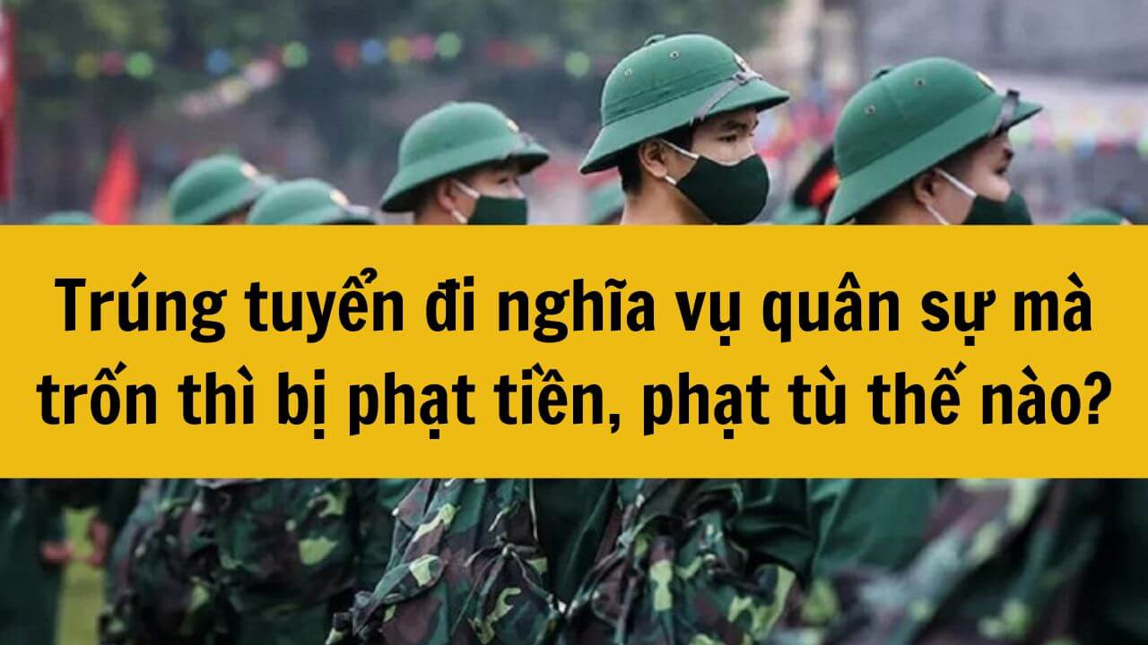 Trúng tuyển đi nghĩa vụ quân sự 2025 mà trốn thì bị phạt tiền, phạt tù thế nào?