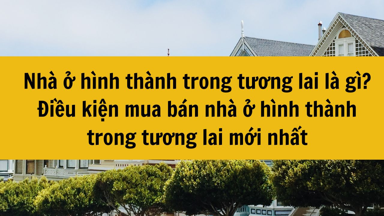 Nh&agrave; ở h&igrave;nh th&agrave;nh trong tương lai l&agrave; g&igrave;? Điều kiện mua b&aacute;n nh&agrave; ở h&igrave;nh th&agrave;nh trong tương lai mới nhất 2025