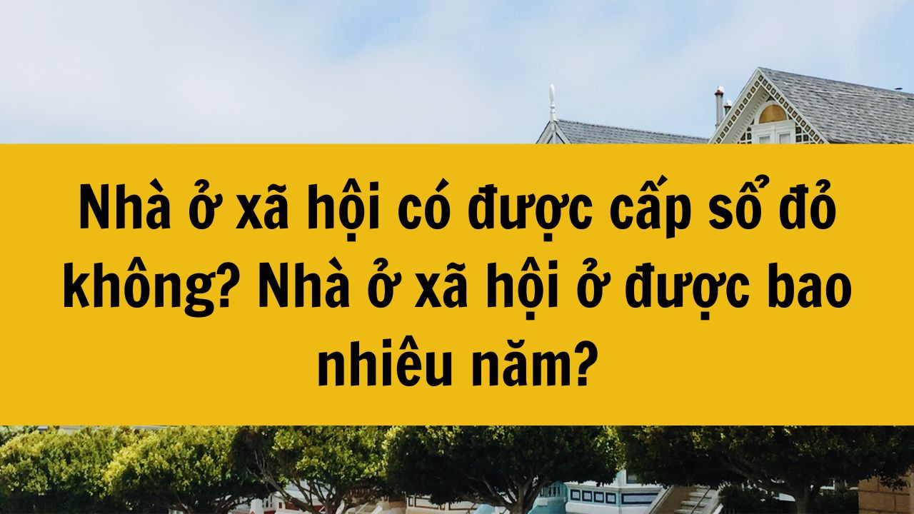Nh&agrave; ở x&atilde; hội c&oacute; được cấp sổ đỏ kh&ocirc;ng? Nh&agrave; ở x&atilde; hội ở được bao nhi&ecirc;u năm?